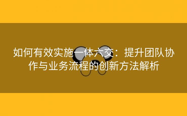 如何有效实施一体六交：提升团队协作与业务流程的创新方法解析