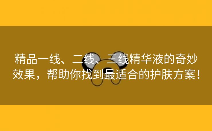 精品一线、二线、三线精华液的奇妙效果，帮助你找到最适合的护肤方案！