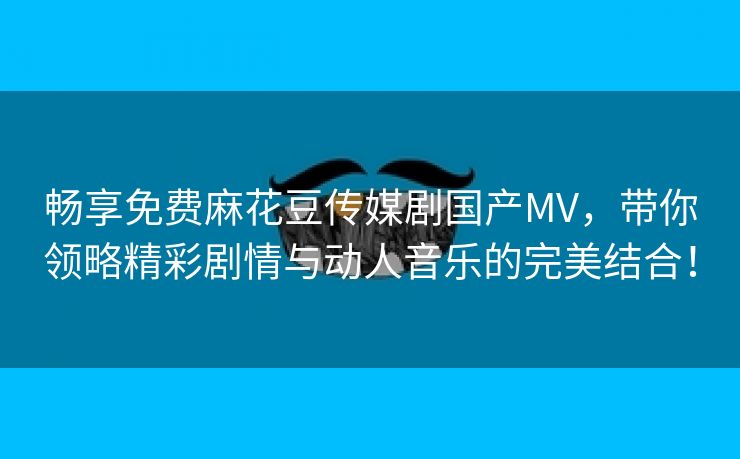 畅享免费麻花豆传媒剧国产MV，带你领略精彩剧情与动人音乐的完美结合！