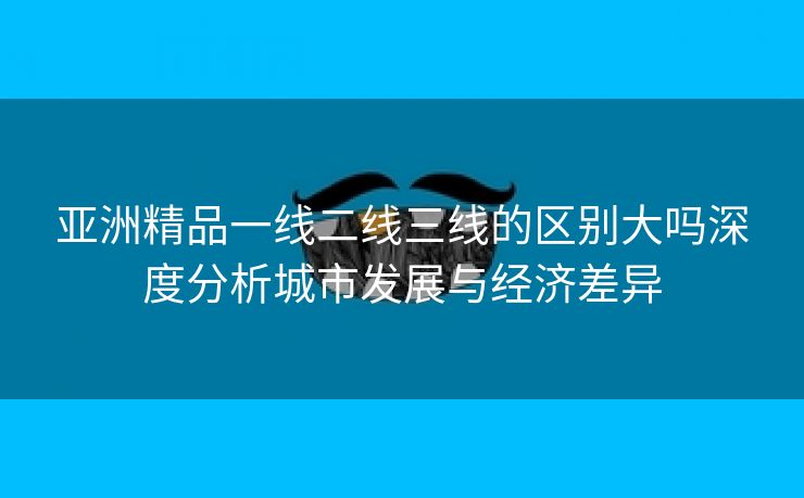 亚洲精品一线二线三线的区别大吗深度分析城市发展与经济差异