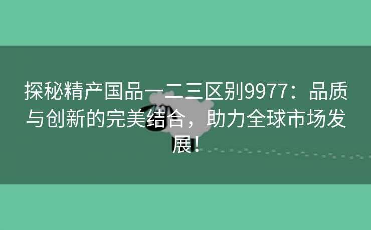 探秘精产国品一二三区别9977：品质与创新的完美结合，助力全球市场发展！