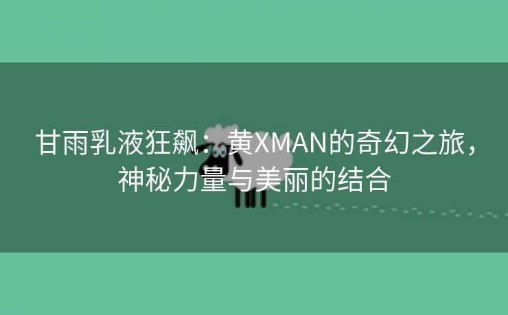 甘雨乳液狂飙：黄XMAN的奇幻之旅，神秘力量与美丽的结合