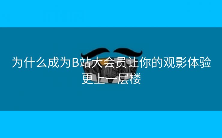 为什么成为B站大会员让你的观影体验更上一层楼