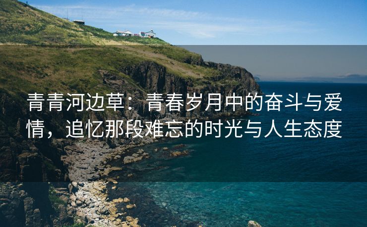 青青河边草：青春岁月中的奋斗与爱情，追忆那段难忘的时光与人生态度