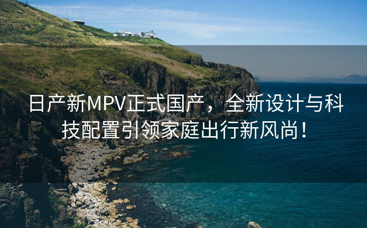 日产新MPV正式国产，全新设计与科技配置引领家庭出行新风尚！