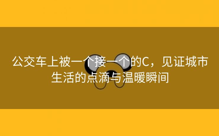 公交车上被一个接一个的C，见证城市生活的点滴与温暖瞬间