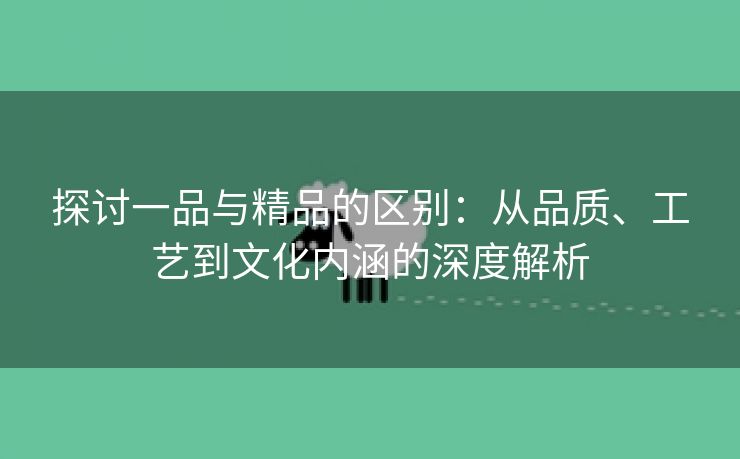 探讨一品与精品的区别：从品质、工艺到文化内涵的深度解析