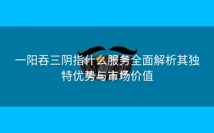 一阳吞三阴指什么服务全面解析其独特优势与市场价值