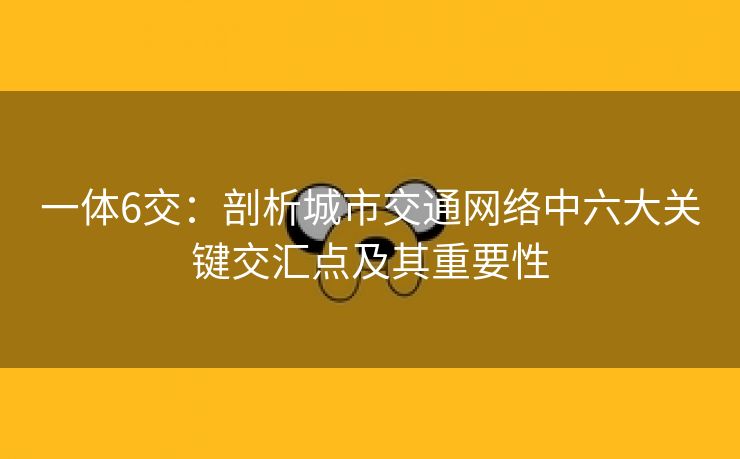 一体6交：剖析城市交通网络中六大关键交汇点及其重要性