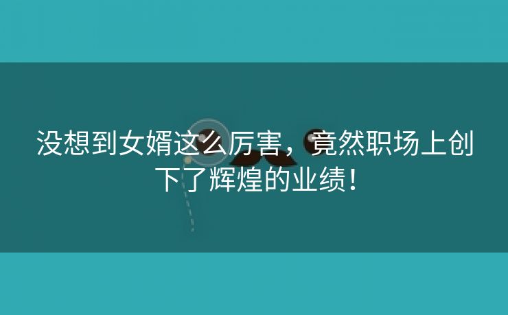 没想到女婿这么厉害，竟然职场上创下了辉煌的业绩！