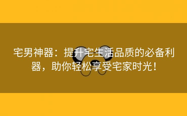 宅男神器：提升宅生活品质的必备利器，助你轻松享受宅家时光！