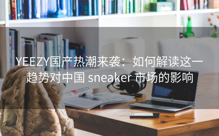 YEEZY国产热潮来袭：如何解读这一趋势对中国 sneaker 市场的影响