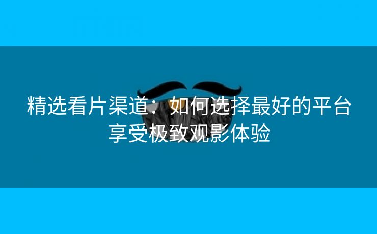 精选看片渠道：如何选择最好的平台享受极致观影体验