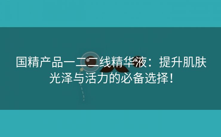 国精产品一二二线精华液：提升肌肤光泽与活力的必备选择！