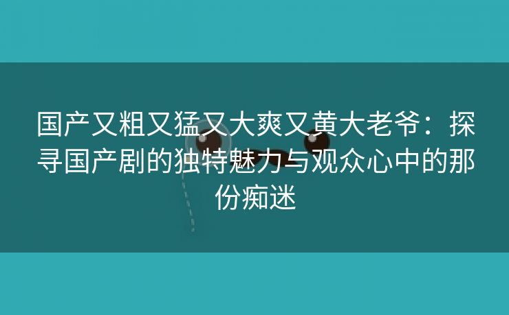 国产又粗又猛又大爽又黄大老爷：探寻国产剧的独特魅力与观众心中的那份痴迷