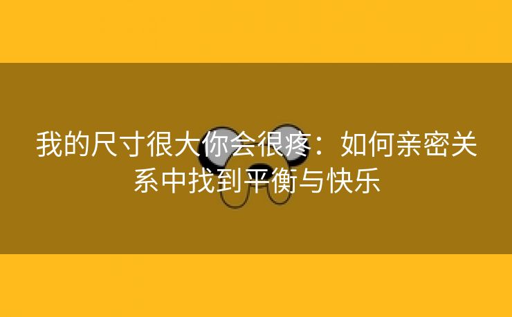 我的尺寸很大你会很疼：如何亲密关系中找到平衡与快乐