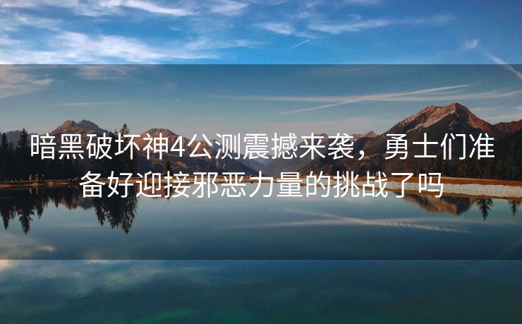 暗黑破坏神4公测震撼来袭，勇士们准备好迎接邪恶力量的挑战了吗