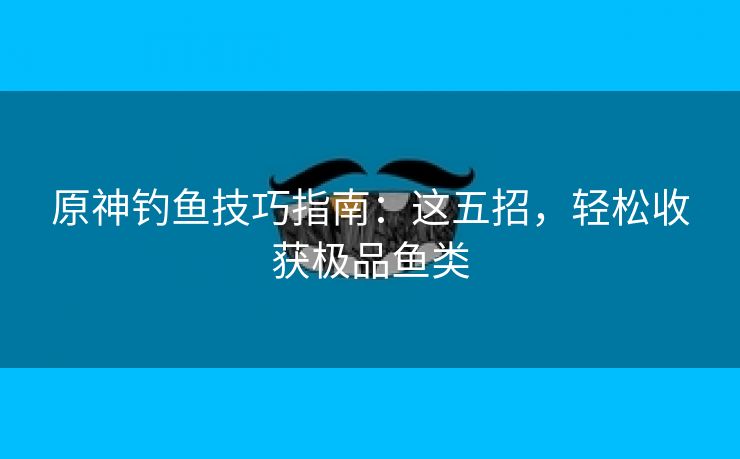 原神钓鱼技巧指南：这五招，轻松收获极品鱼类