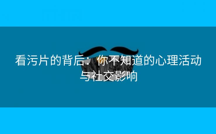 看污片的背后：你不知道的心理活动与社交影响