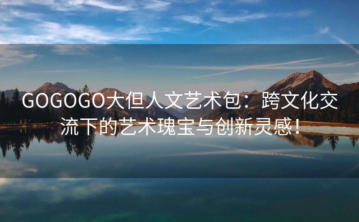 GOGOGO大但人文艺术包：跨文化交流下的艺术瑰宝与创新灵感！