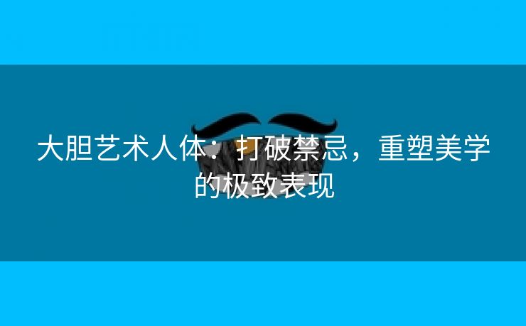 大胆艺术人体：打破禁忌，重塑美学的极致表现