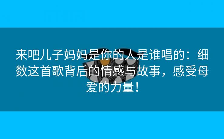 来吧儿子妈妈是你的人是谁唱的：细数这首歌背后的情感与故事，感受母爱的力量！