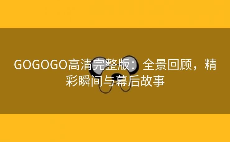 GOGOGO高清完整版：全景回顾，精彩瞬间与幕后故事