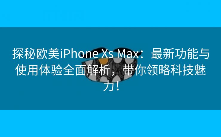 探秘欧美iPhone Xs Max：最新功能与使用体验全面解析，带你领略科技魅力！