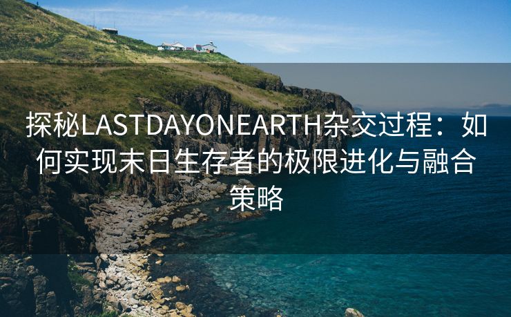 探秘LASTDAYONEARTH杂交过程：如何实现末日生存者的极限进化与融合策略