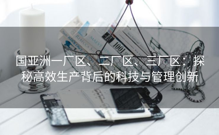 国亚洲一厂区、二厂区、三厂区：探秘高效生产背后的科技与管理创新