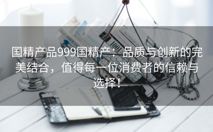 国精产品999国精产：品质与创新的完美结合，值得每一位消费者的信赖与选择！