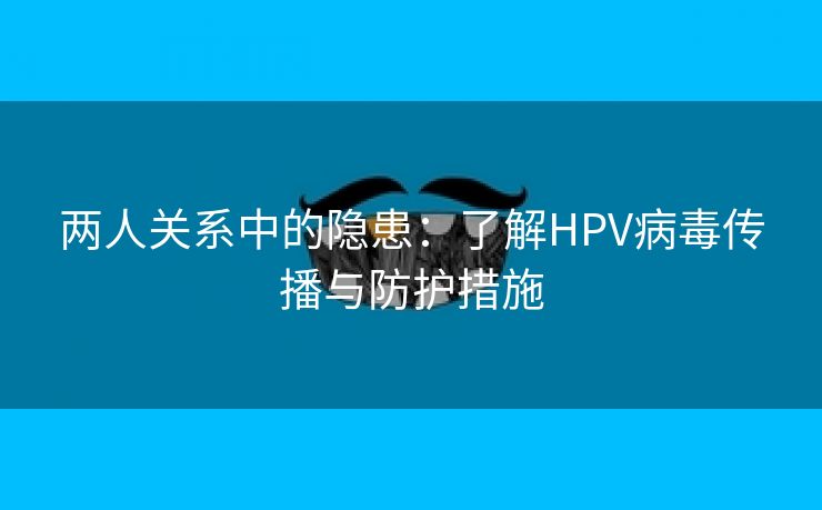 两人关系中的隐患：了解HPV病毒传播与防护措施