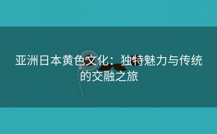 亚洲日本黄色文化：独特魅力与传统的交融之旅