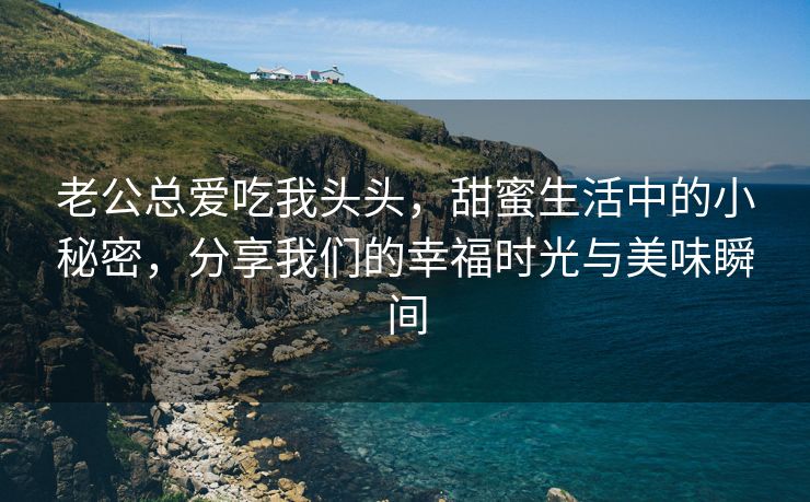 老公总爱吃我头头，甜蜜生活中的小秘密，分享我们的幸福时光与美味瞬间