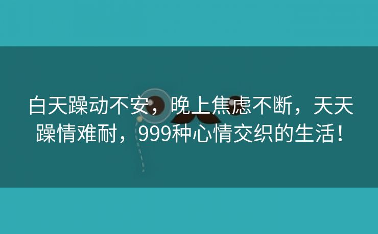 白天躁动不安，晚上焦虑不断，天天躁情难耐，999种心情交织的生活！