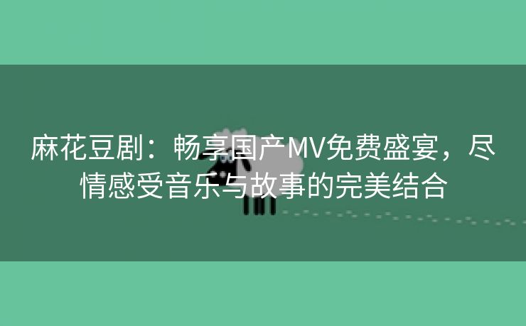 麻花豆剧：畅享国产MV免费盛宴，尽情感受音乐与故事的完美结合