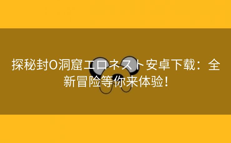 探秘封O洞窟エロネスト安卓下载：全新冒险等你来体验！