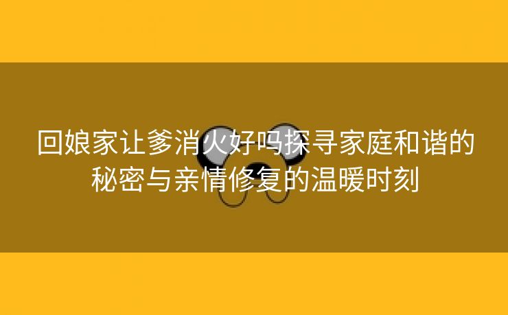 回娘家让爹消火好吗探寻家庭和谐的秘密与亲情修复的温暖时刻