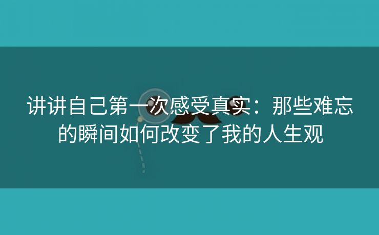 讲讲自己第一次感受真实：那些难忘的瞬间如何改变了我的人生观