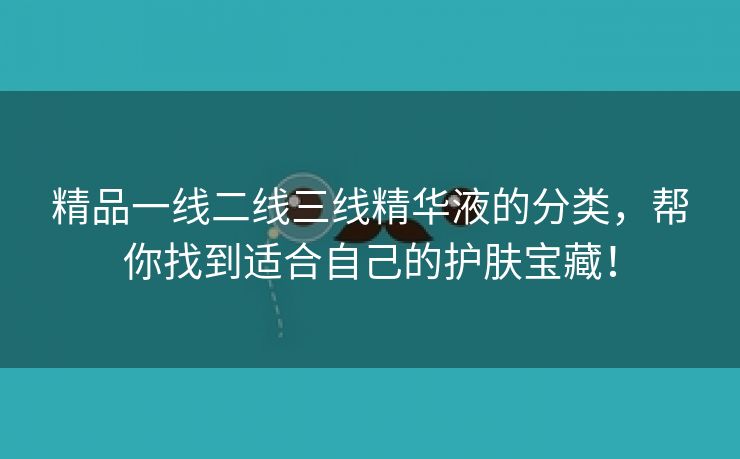 精品一线二线三线精华液的分类，帮你找到适合自己的护肤宝藏！