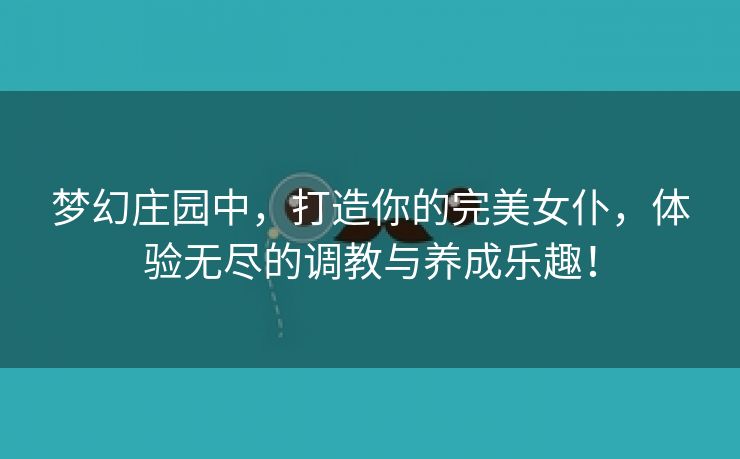 梦幻庄园中，打造你的完美女仆，体验无尽的调教与养成乐趣！