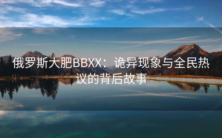 俄罗斯大肥BBXX：诡异现象与全民热议的背后故事