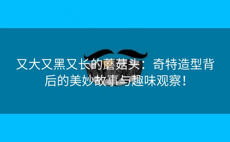 又大又黑又长的蘑菇头：奇特造型背后的美妙故事与趣味观察！