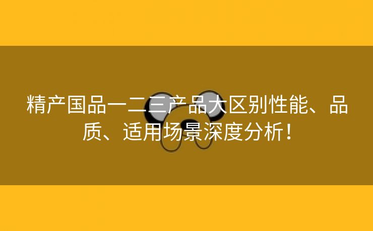 精产国品一二三产品大区别性能、品质、适用场景深度分析！