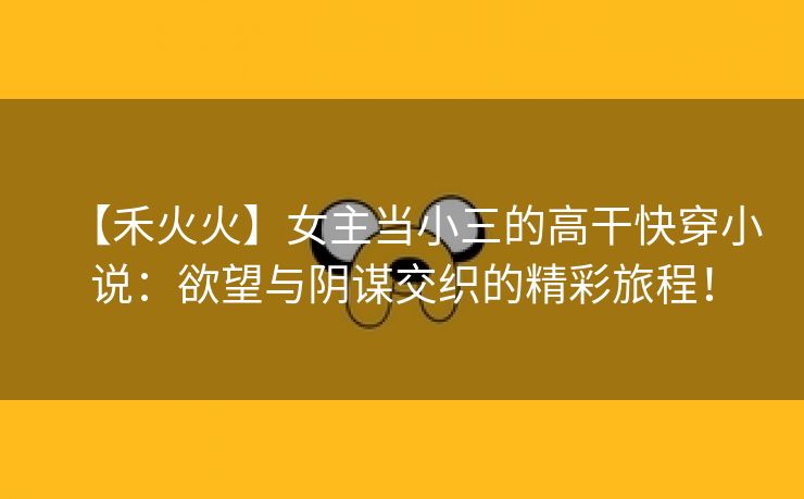 【禾火火】女主当小三的高干快穿小说：欲望与阴谋交织的精彩旅程！