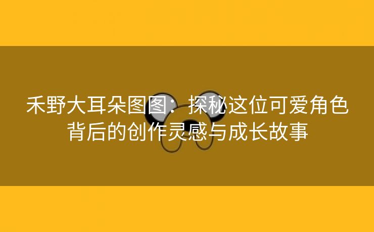 禾野大耳朵图图：探秘这位可爱角色背后的创作灵感与成长故事