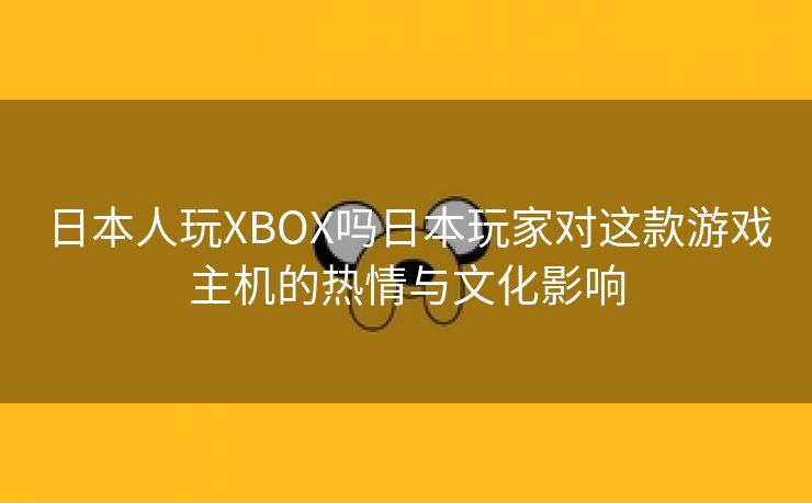 日本人玩XBOX吗日本玩家对这款游戏主机的热情与文化影响