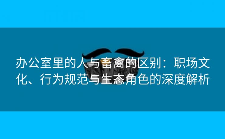 办公室里的人与畜禽的区别：职场文化、行为规范与生态角色的深度解析