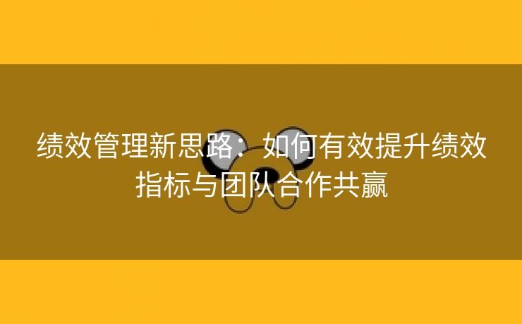 绩效管理新思路：如何有效提升绩效指标与团队合作共赢