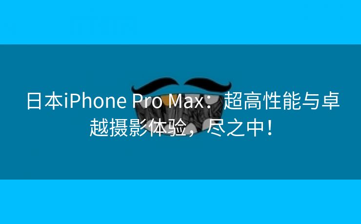 日本iPhone Pro Max：超高性能与卓越摄影体验，尽之中！